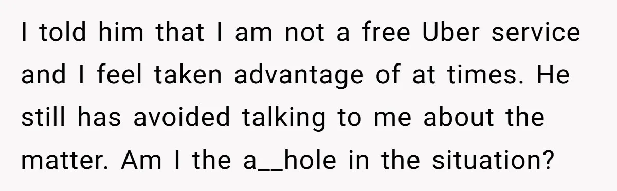 I told him that I am not a free Uber service and I feel taken advantage of at times. He still has avoided talking to me about the matter. Am...