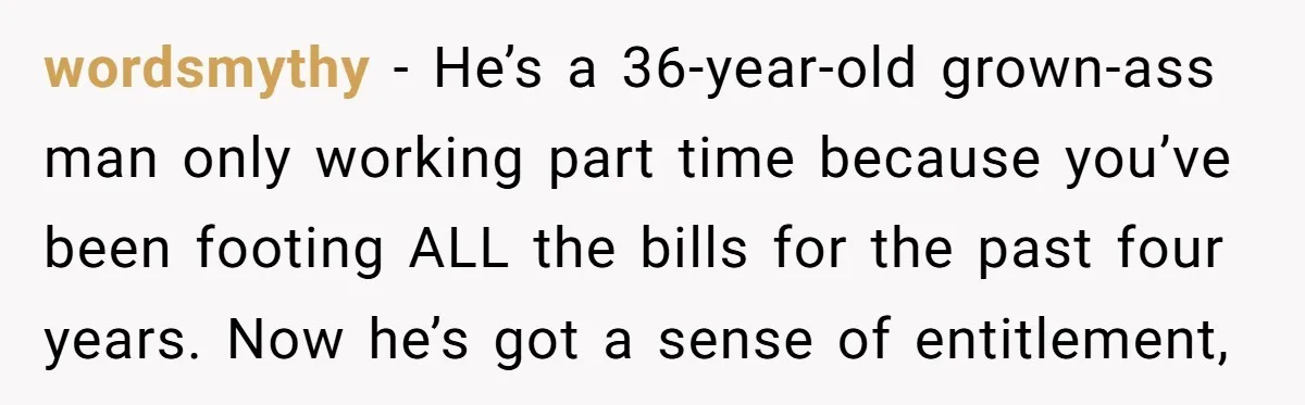 wordsmythy − He’s a 36-year-old grown-ass man only working part time because you’ve been footing ALL the bills for the past four years. Now he’s got a sense of entitlement,