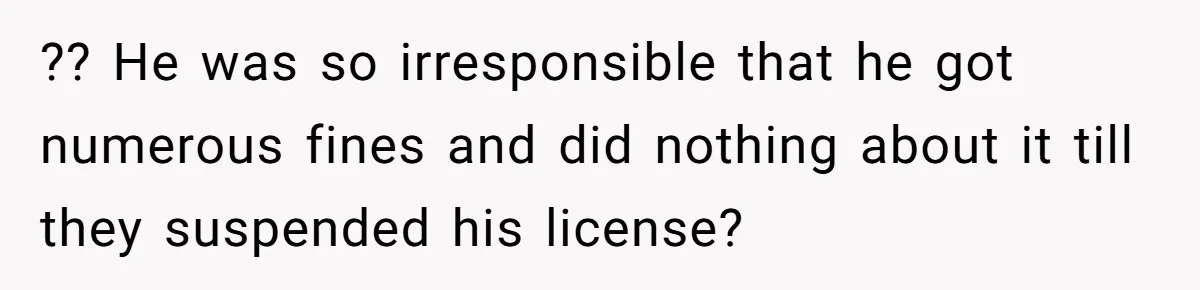 ?? He was so irresponsible that he got numerous fines and did nothing about it till they suspended his license?