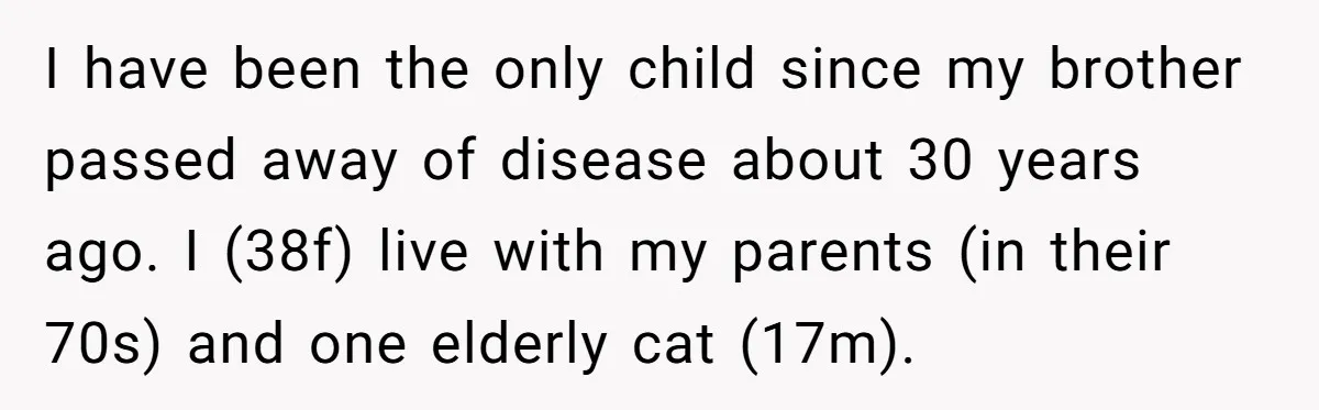 I have been the only child since my brother passed away of disease about 30 years ago. I (38f) live with my parents (in their 70s) and one elderly cat...