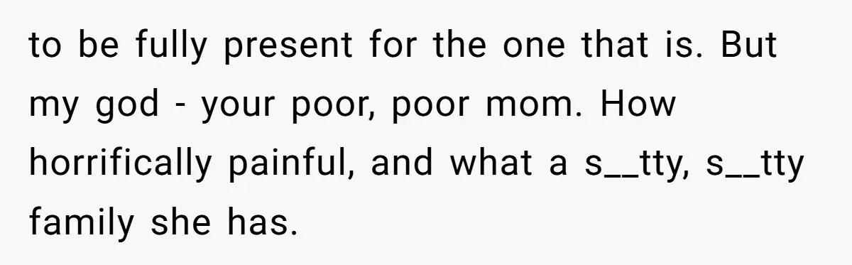 to be fully present for the one that is. But my god - your poor, poor mom. How horrifically painful, and what a s__tty, s__tty family she has.
