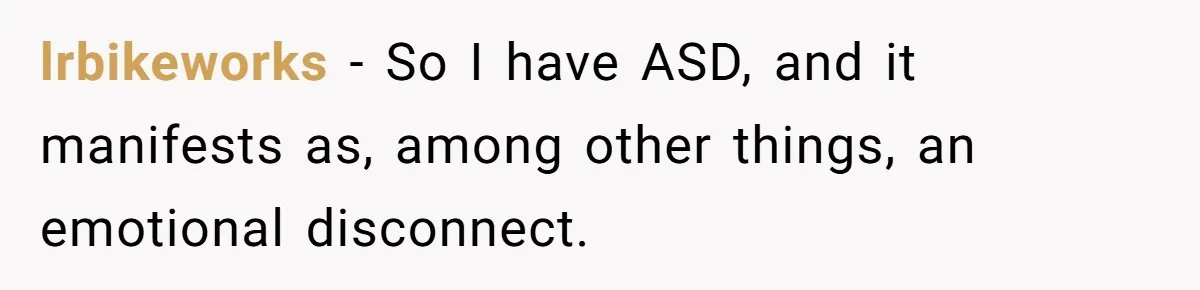He Thought He Was Supporting His Grieving Wife. Now She’s Wondering If She Married the Wrong Man. lrbikeworks − So I have ASD, and it manifests as, among other things, an emotional disconnect.
