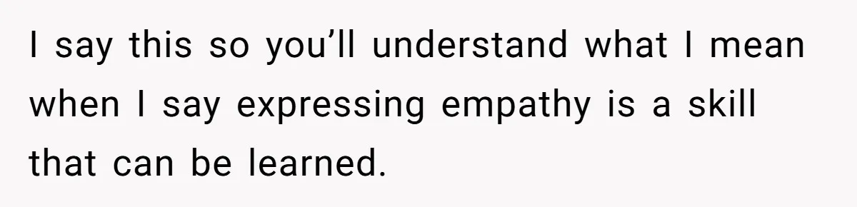 He Thought He Was Supporting His Grieving Wife. Now She’s Wondering If She Married the Wrong Man. I say this so you’ll understand what I mean when I say expressing empathy is a skill that can be learned.