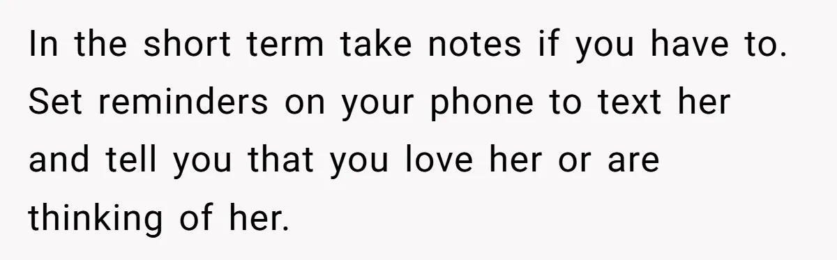 He Thought He Was Supporting His Grieving Wife. Now She’s Wondering If She Married the Wrong Man. In the short term take notes if you have to. Set reminders on your phone to text her and tell you that you love her or are thinking of her.