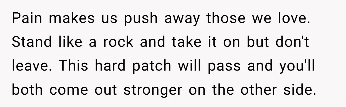 He Thought He Was Supporting His Grieving Wife. Now She’s Wondering If She Married the Wrong Man. Pain makes us push away those we love. Stand like a rock and take it on but don't leave. This hard patch will pass and you'll both come out stronger...