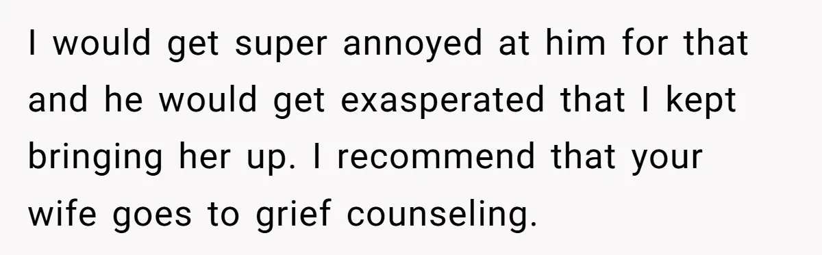 He Thought He Was Supporting His Grieving Wife. Now She’s Wondering If She Married the Wrong Man. I would get super annoyed at him for that and he would get exasperated that I kept bringing her up. I recommend that your wife goes to grief counseling.