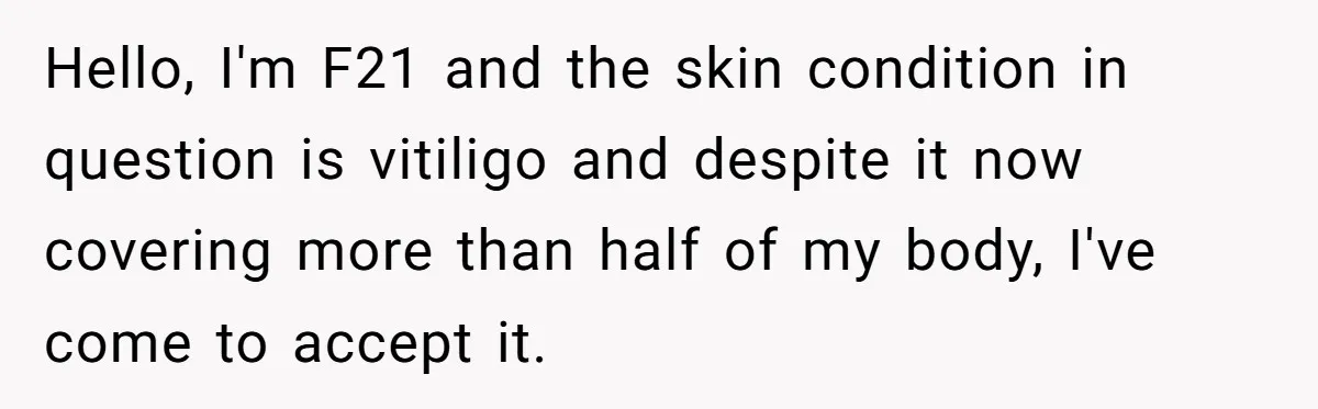 She Was Asked to Hide Her Skin for a Wedding, So She Walked Away Instead Hello, I'm F21 and the skin condition in question is vitiligo and despite it now covering more than half of my body, I've come to accept it.