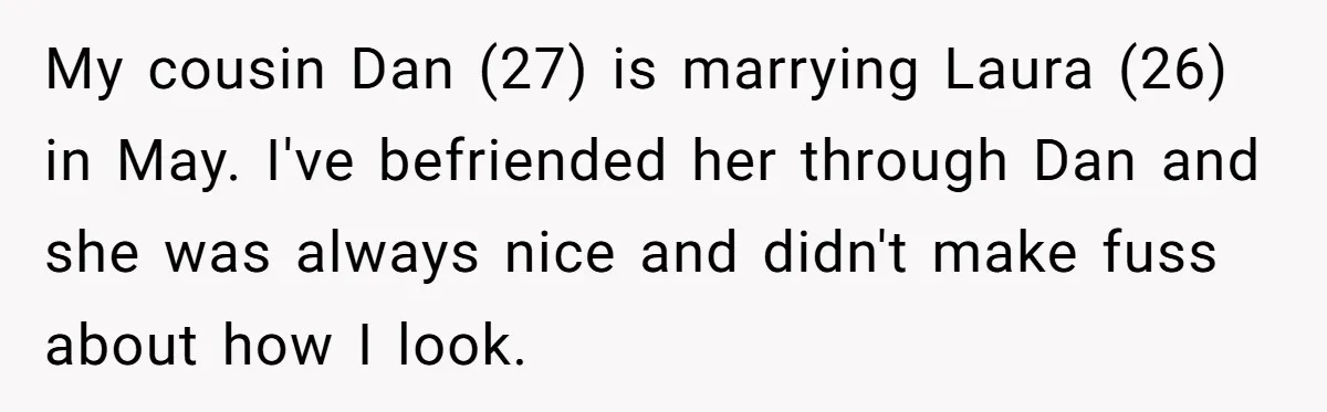 She Was Asked to Hide Her Skin for a Wedding, So She Walked Away Instead My cousin Dan (27) is marrying Laura (26) in May. I've befriended her through Dan and she was always nice and didn't make fuss about how I look.