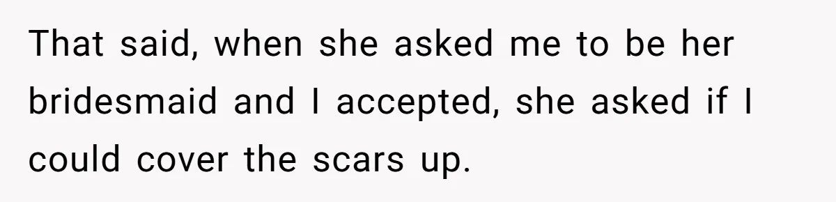 She Was Asked to Hide Her Skin for a Wedding, So She Walked Away Instead That said, when she asked me to be her bridesmaid and I accepted, she asked if I could cover the scars up.