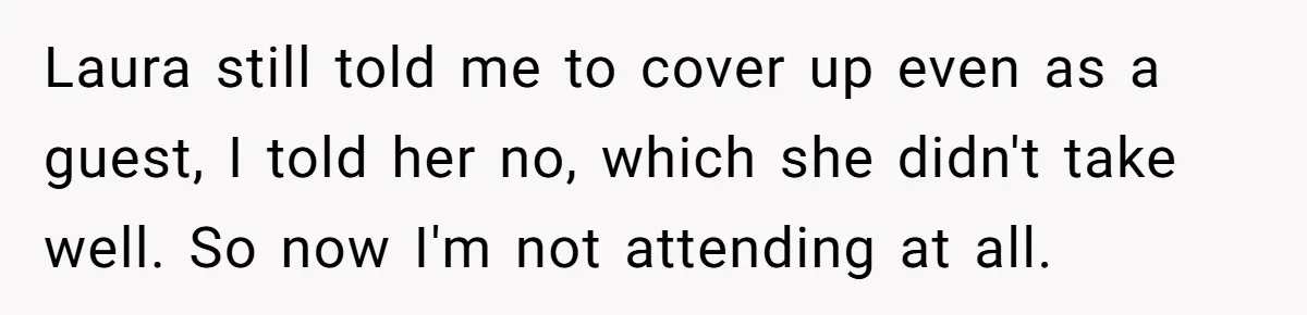 She Was Asked to Hide Her Skin for a Wedding, So She Walked Away Instead Laura still told me to cover up even as a guest, I told her no, which she didn't take well. So now I'm not attending at all.