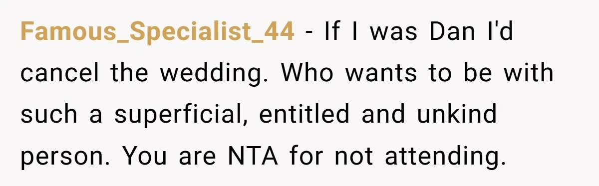 She Was Asked to Hide Her Skin for a Wedding, So She Walked Away Instead Famous_Specialist_44 − If I was Dan I'd cancel the wedding. Who wants to be with such a superficial, entitled and unkind person. You are NTA for not attending.