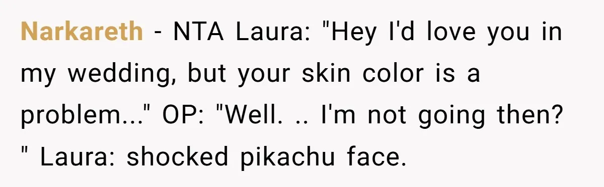She Was Asked to Hide Her Skin for a Wedding, So She Walked Away Instead Narkareth − NTA Laura: "Hey I'd love you in my wedding, but your skin color is a problem..." OP: "Well. .. I'm not going then? " Laura: shocked pikachu face.