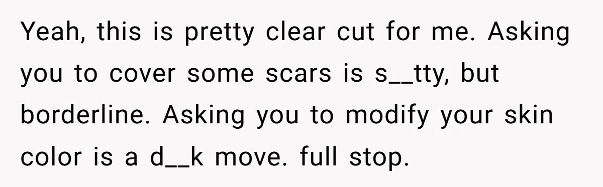 She Was Asked to Hide Her Skin for a Wedding, So She Walked Away Instead Yeah, this is pretty clear cut for me. Asking you to cover some scars is s__tty, but borderline. Asking you to modify your skin color is a d__k move. full...