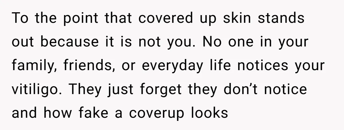She Was Asked to Hide Her Skin for a Wedding, So She Walked Away Instead To the point that covered up skin stands out because it is not you. No one in your family, friends, or everyday life notices your vitiligo. They just forget they...
