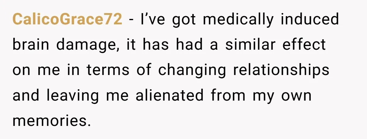 CalicoGrace72 − I’ve got medically induced brain damage, it has had a similar effect on me in terms of changing relationships and leaving me alienated from my own memories.