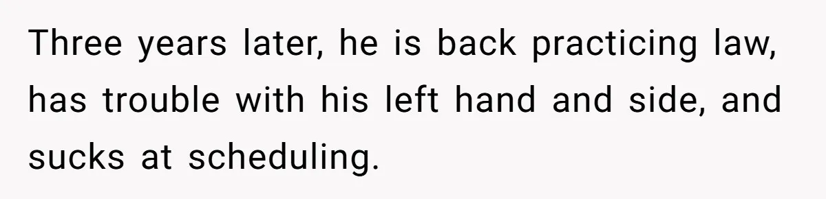 Three years later, he is back practicing law, has trouble with his left hand and side, and sucks at scheduling.