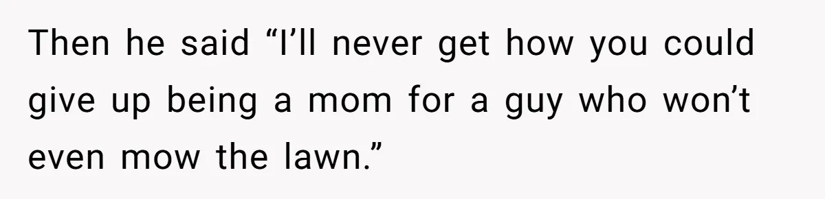 Then he said “I’ll never get how you could give up being a mom for a guy who won’t even mow the lawn.”