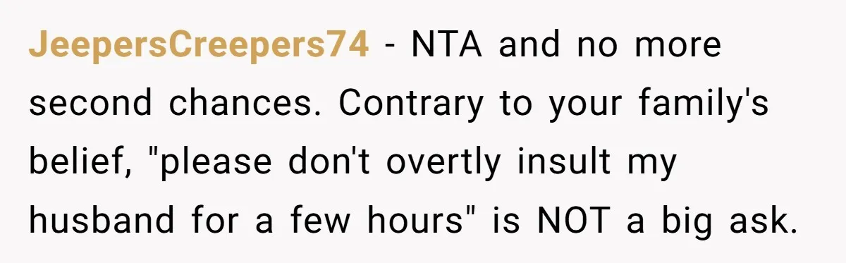 JeepersCreepers74 − NTA and no more second chances. Contrary to your family's belief, "please don't overtly insult my husband for a few hours" is NOT a big ask.