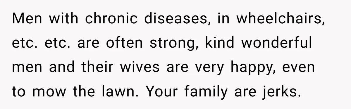 Men with chronic diseases, in wheelchairs, etc. etc. are often strong, kind wonderful men and their wives are very happy, even to mow the lawn. Your family are jerks.