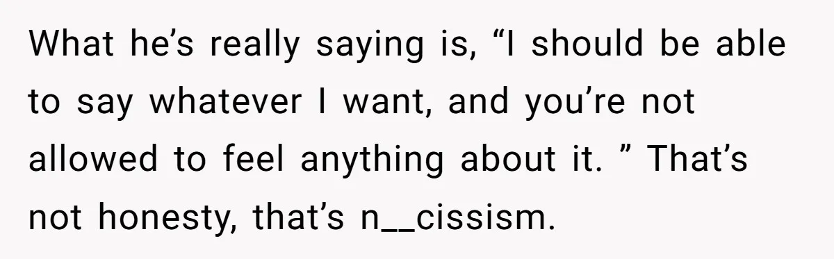 What he’s really saying is, “I should be able to say whatever I want, and you’re not allowed to feel anything about it. ” That’s not honesty, that’s n__cissism.