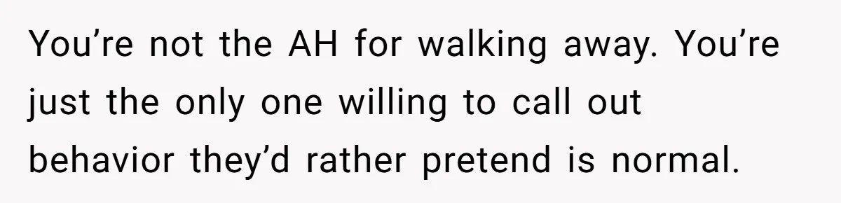 You’re not the AH for walking away. You’re just the only one willing to call out behavior they’d rather pretend is normal.