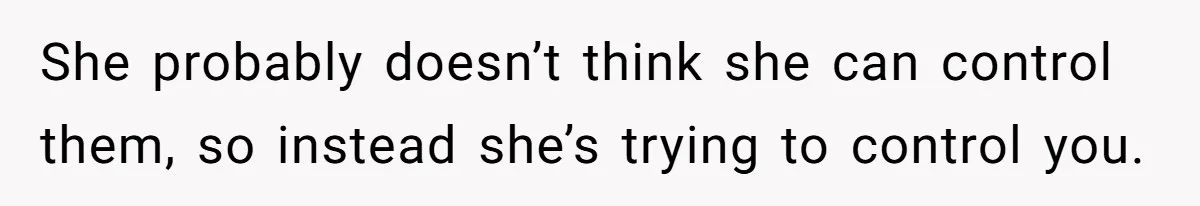 She probably doesn’t think she can control them, so instead she’s trying to control you.