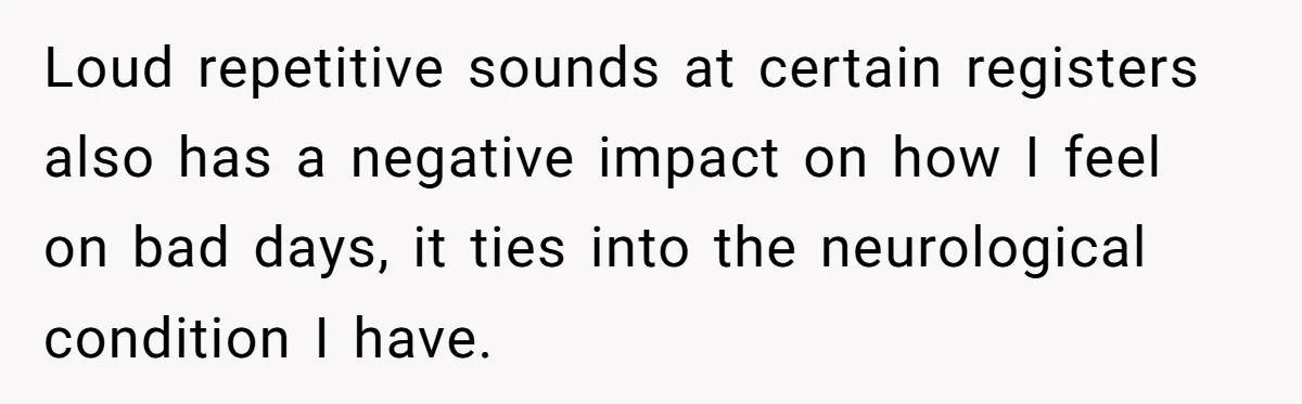 Loud repetitive sounds at certain registers also has a negative impact on how I feel on bad days, it ties into the neurological condition I have.