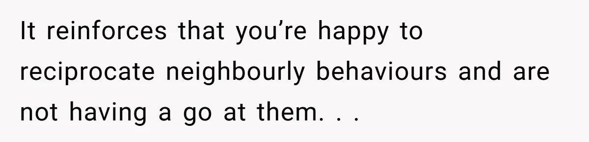 It reinforces that you’re happy to reciprocate neighbourly behaviours and are not having a go at them. . .