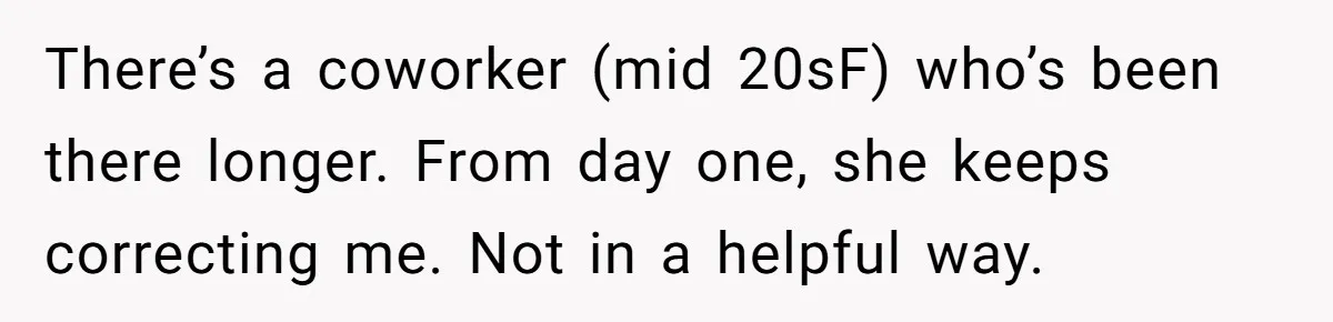 There’s a coworker (mid 20sF) who’s been there longer. From day one, she keeps correcting me. Not in a helpful way.