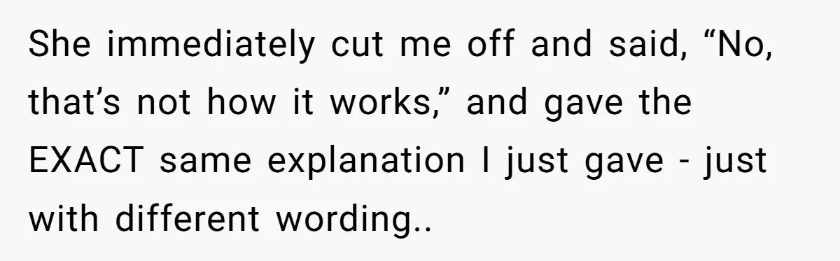 She immediately cut me off and said, “No, that’s not how it works,” and gave the EXACT same explanation I just gave - just with different wording..