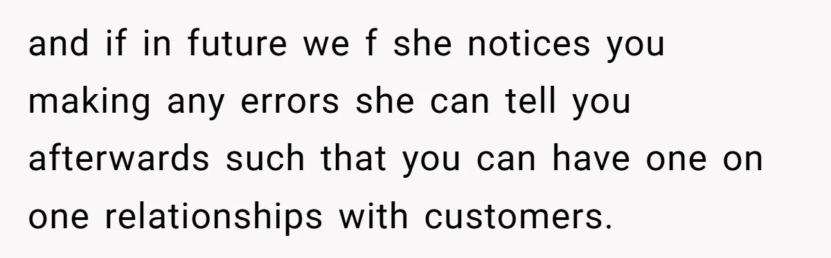 and if in future we f she notices you making any errors she can tell you afterwards such that you can have one on one relationships with customers.