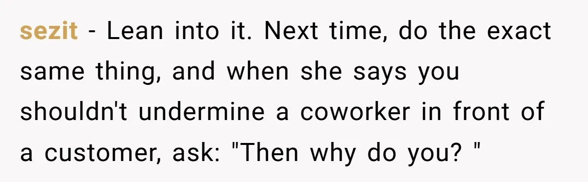 sezit − Lean into it. Next time, do the exact same thing, and when she says you shouldn't undermine a coworker in front of a customer, ask: "Then why do...