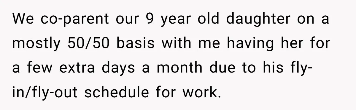 We co-parent our 9 year old daughter on a mostly 50/50 basis with me having her for a few extra days a month due to his fly-in/fly-out schedule for work.
