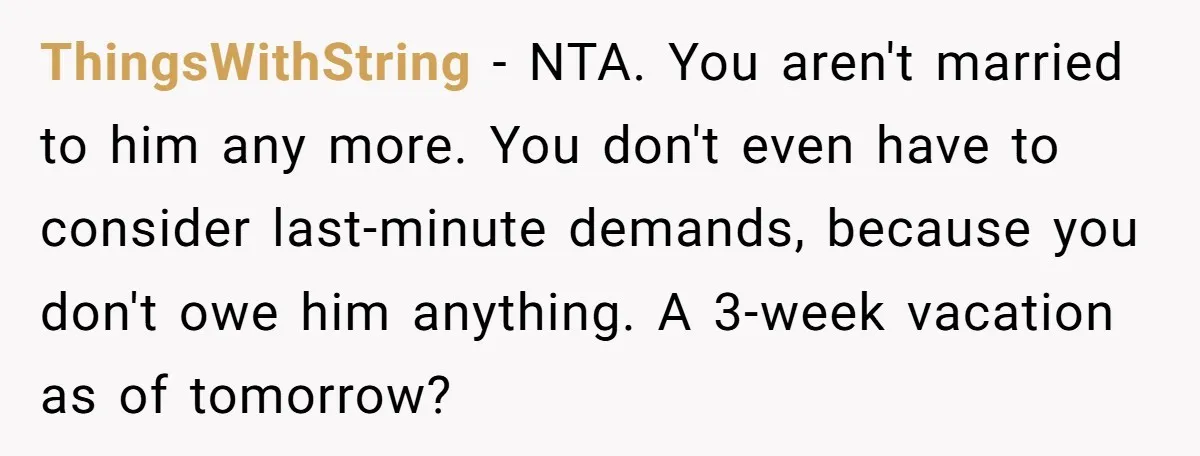 ThingsWithString − NTA. You aren't married to him any more. You don't even have to consider last-minute demands, because you don't owe him anything. A 3-week vacation as of tomorrow?