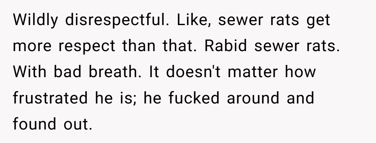 Wildly disrespectful. Like, sewer rats get more respect than that. Rabid sewer rats. With bad breath. It doesn't matter how frustrated he is; he fucked around and found out.