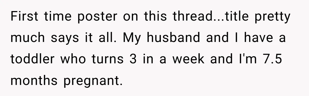 First time poster on this thread...title pretty much says it all. My husband and I have a toddler who turns 3 in a week and I'm 7.5 months pregnant.