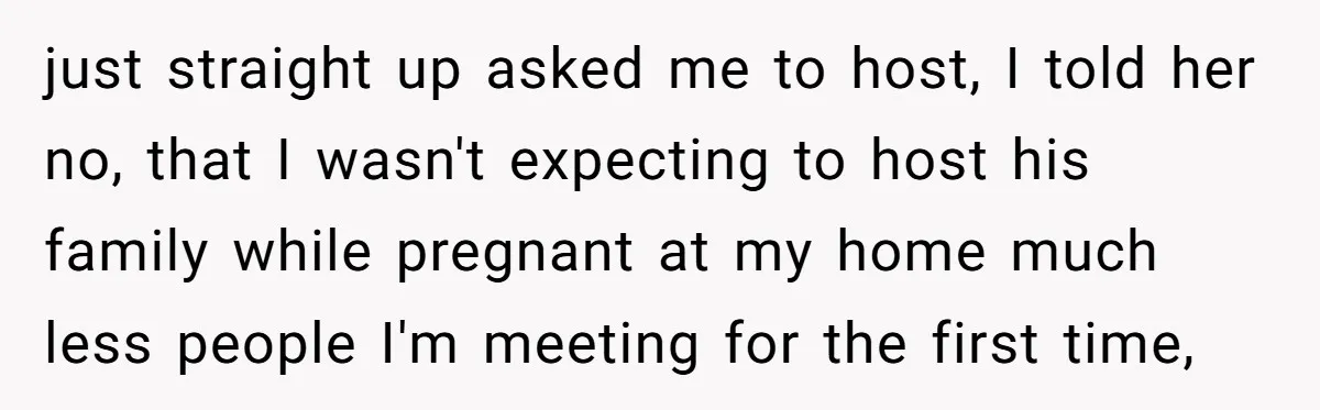 just straight up asked me to host, I told her no, that I wasn't expecting to host his family while pregnant at my home much less people I'm meeting for...