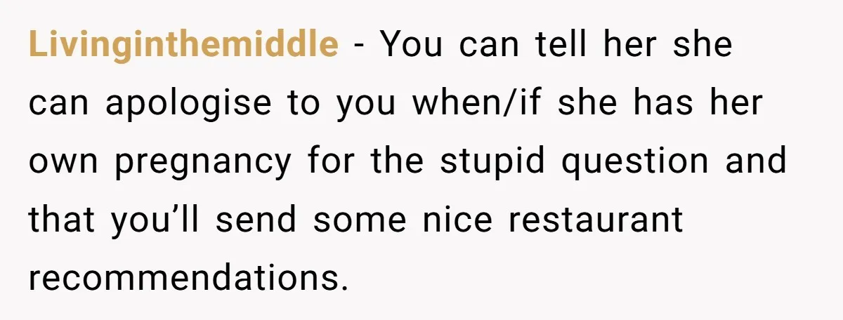 Livinginthemiddle − You can tell her she can apologise to you when/if she has her own pregnancy for the stupid question and that you’ll send some nice restaurant recommendations.