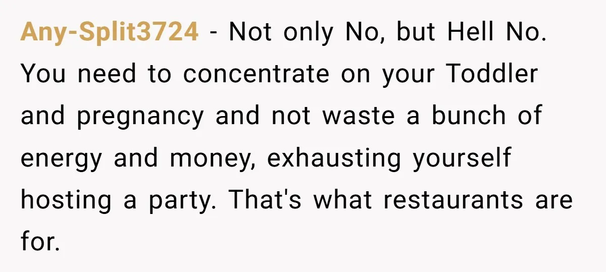 Any-Split3724 − Not only No, but Hell No. You need to concentrate on your Toddler and pregnancy and not waste a bunch of energy and money, exhausting yourself hosting a...