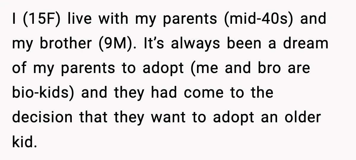 Parents Plan to Adopt a Teen, Then Tell Their 15-Year-Old to Give Up Her Room I (15F) live with my parents (mid-40s) and my brother (9M). It’s always been a dream of my parents to adopt (me and bro are bio-kids) and they had come...