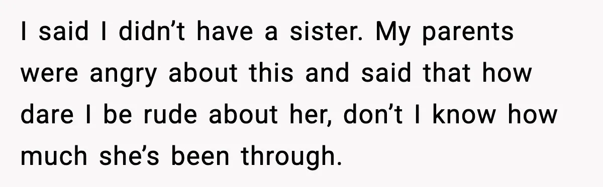 Parents Plan to Adopt a Teen, Then Tell Their 15-Year-Old to Give Up Her Room I said I didn’t have a sister. My parents were angry about this and said that how dare I be rude about her, don’t I know how much she’s been...