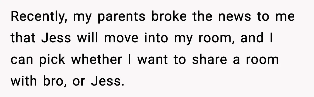 Parents Plan to Adopt a Teen, Then Tell Their 15-Year-Old to Give Up Her Room Recently, my parents broke the news to me that Jess will move into my room, and I can pick whether I want to share a room with bro, or Jess.
