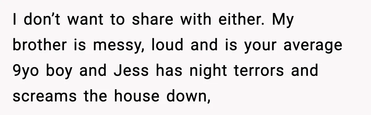 Parents Plan to Adopt a Teen, Then Tell Their 15-Year-Old to Give Up Her Room I don’t want to share with either. My brother is messy, loud and is your average 9yo boy and Jess has night terrors and screams the house down,