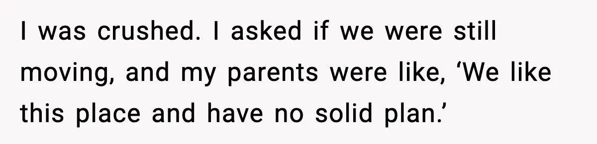 Parents Plan to Adopt a Teen, Then Tell Their 15-Year-Old to Give Up Her Room I was crushed. I asked if we were still moving, and my parents were like, ‘We like this place and have no solid plan.’