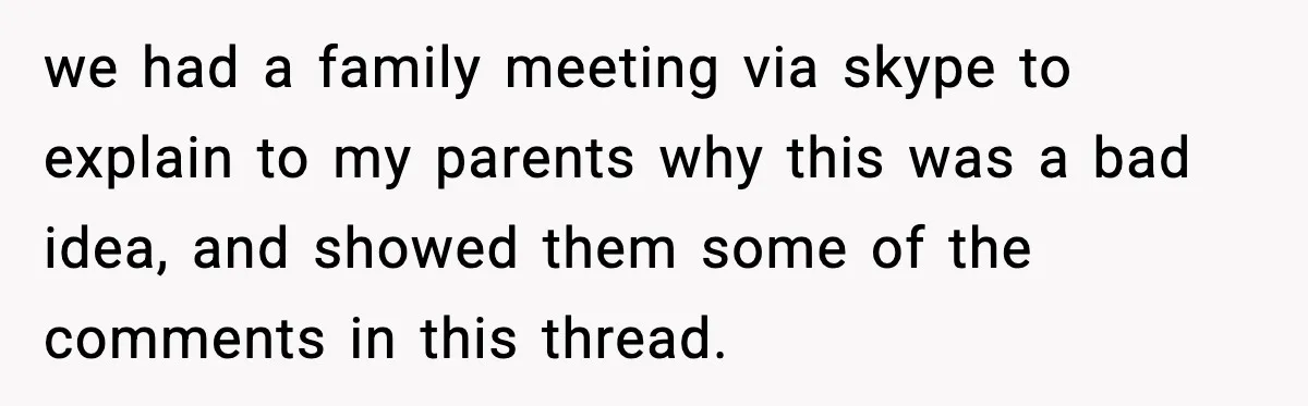 Parents Plan to Adopt a Teen, Then Tell Their 15-Year-Old to Give Up Her Room we had a family meeting via skype to explain to my parents why this was a bad idea, and showed them some of the comments in this thread.