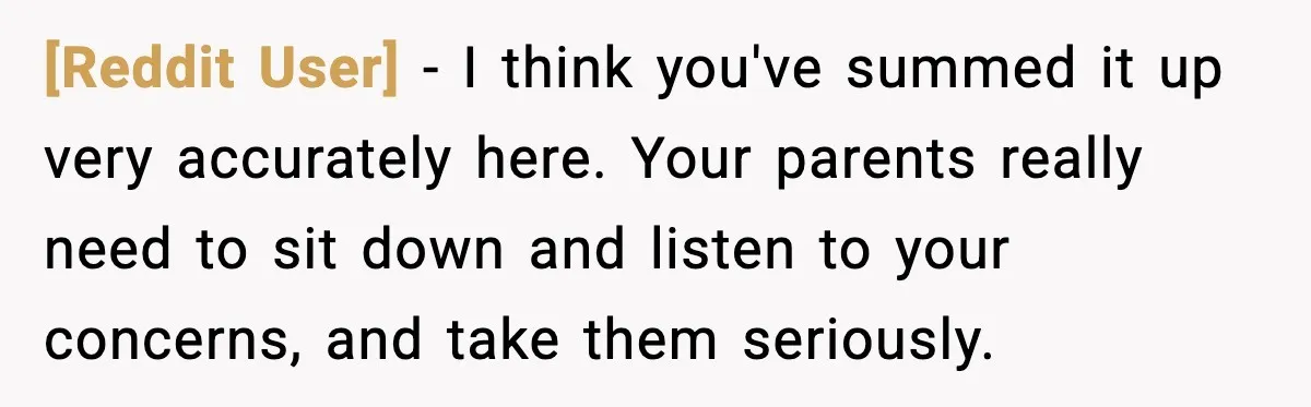 [Reddit User] - I think you've summed it up very accurately here. Your parents really need to sit down and listen to your concerns, and take them seriously.