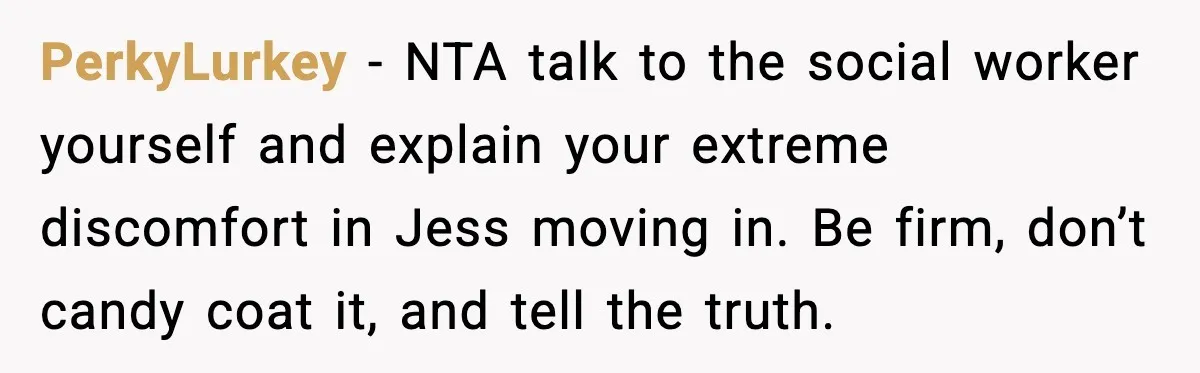 Parents Plan to Adopt a Teen, Then Tell Their 15-Year-Old to Give Up Her Room PerkyLurkey - NTA talk to the social worker yourself and explain your extreme discomfort in Jess moving in. Be firm, don’t candy coat it, and tell the truth.