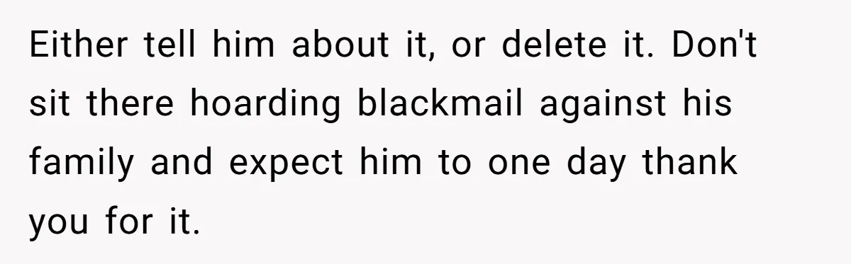 Either tell him about it, or delete it. Don't sit there hoarding blackmail against his family and expect him to one day thank you for it.