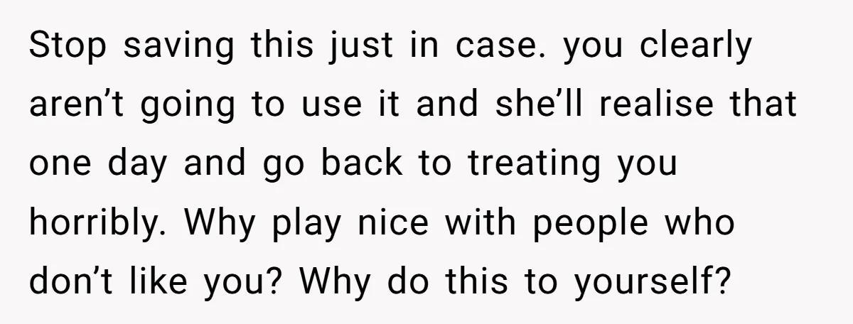 Stop saving this just in case. you clearly aren’t going to use it and she’ll realise that one day and go back to treating you horribly. Why play nice with...