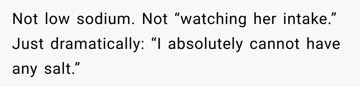 I Took My Friend’s “No Salt” Rule Seriously — And Apparently That Was the Problem Not low sodium. Not “watching her intake.” Just dramatically: “I absolutely cannot have any salt.”